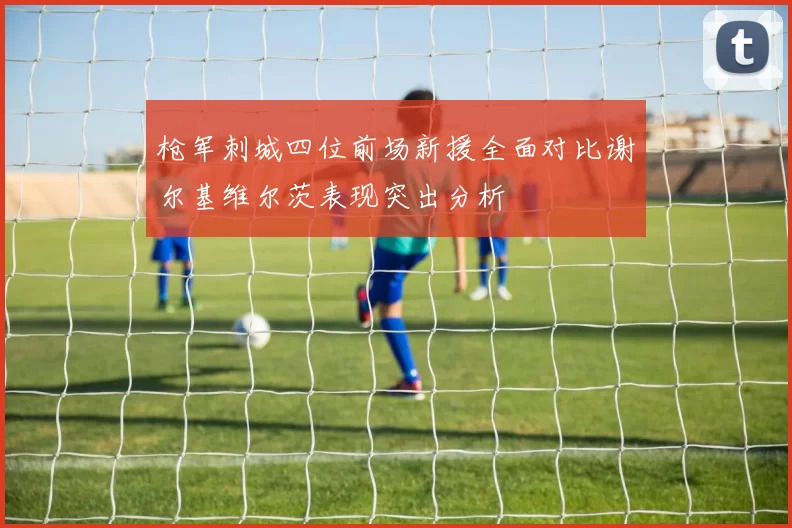 枪军刺城四位前场新援全面对比谢尔基维尔茨表现突出分析