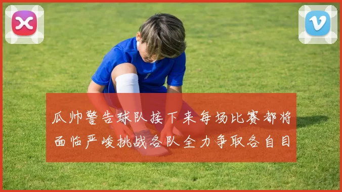 瓜帅警告球队接下来每场比赛都将面临严峻挑战各队全力争取各自目标