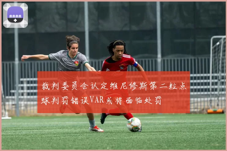 裁判委员会认定维尼修斯第二粒点球判罚错误VAR或将面临处罚