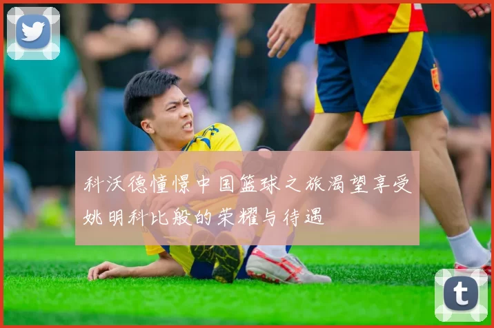 科沃德憧憬中国篮球之旅渴望享受姚明科比般的荣耀与待遇