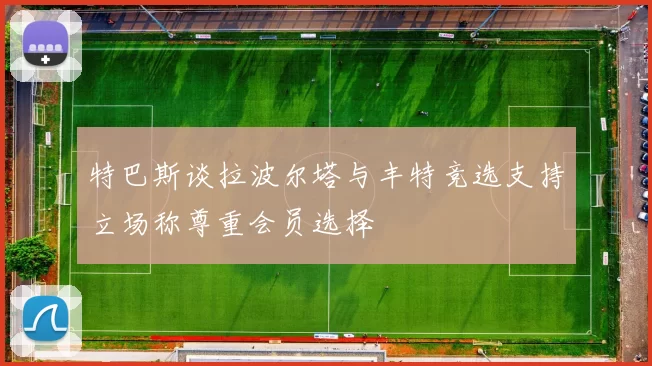 特巴斯谈拉波尔塔与丰特竞选支持立场称尊重会员选择