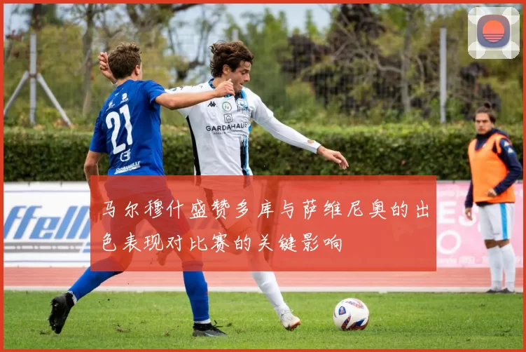 马尔穆什盛赞多库与萨维尼奥的出色表现对比赛的关键影响