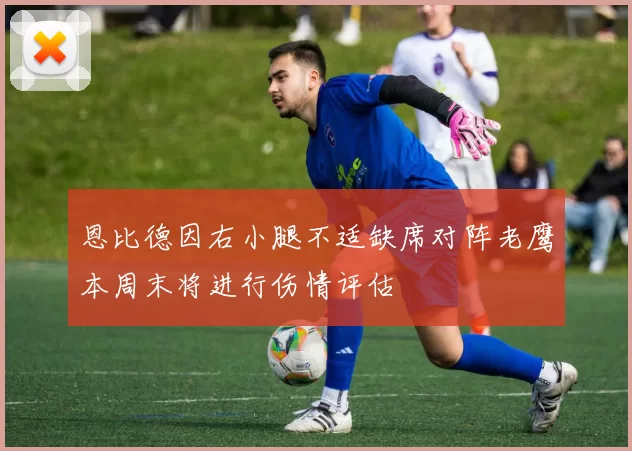 恩比德因右小腿不适缺席对阵老鹰本周末将进行伤情评估